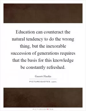 Education can counteract the natural tendency to do the wrong thing, but the inexorable succession of generations requires that the basis for this knowledge be constantly refreshed Picture Quote #1