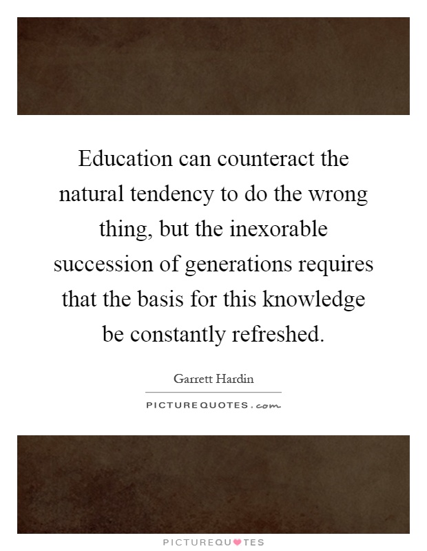Education can counteract the natural tendency to do the wrong thing, but the inexorable succession of generations requires that the basis for this knowledge be constantly refreshed Picture Quote #1