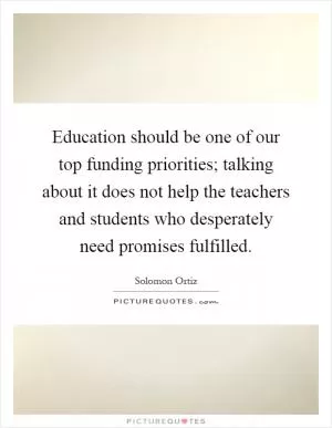 Education should be one of our top funding priorities; talking about it does not help the teachers and students who desperately need promises fulfilled Picture Quote #1