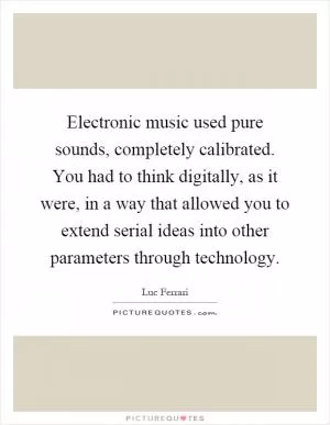 Electronic music used pure sounds, completely calibrated. You had to think digitally, as it were, in a way that allowed you to extend serial ideas into other parameters through technology Picture Quote #1