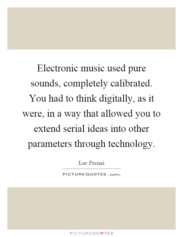 Electronic music used pure sounds, completely calibrated. You had to think digitally, as it were, in a way that allowed you to extend serial ideas into other parameters through technology Picture Quote #1