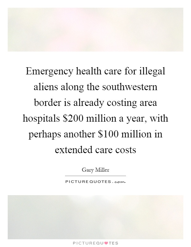 Emergency health care for illegal aliens along the southwestern border is already costing area hospitals $200 million a year, with perhaps another $100 million in extended care costs Picture Quote #1