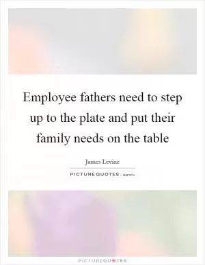 Employee fathers need to step up to the plate and put their family needs on the table Picture Quote #1
