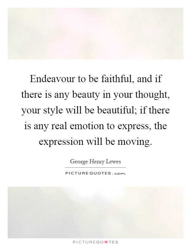 Endeavour to be faithful, and if there is any beauty in your thought, your style will be beautiful; if there is any real emotion to express, the expression will be moving Picture Quote #1