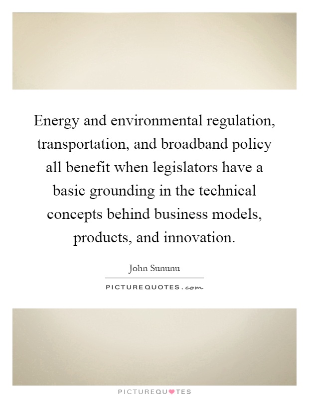 Energy and environmental regulation, transportation, and broadband policy all benefit when legislators have a basic grounding in the technical concepts behind business models, products, and innovation Picture Quote #1
