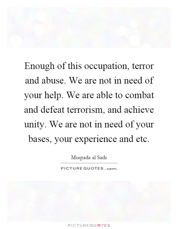 Enough of this occupation, terror and abuse. We are not in need of your help. We are able to combat and defeat terrorism, and achieve unity. We are not in need of your bases, your experience and etc Picture Quote #1