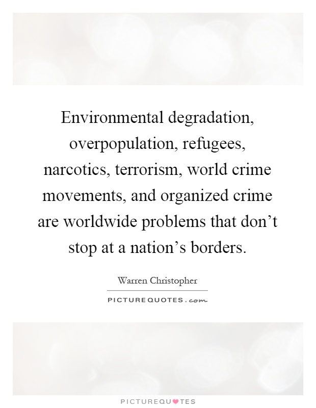 Environmental degradation, overpopulation, refugees, narcotics, terrorism, world crime movements, and organized crime are worldwide problems that don't stop at a nation's borders Picture Quote #1