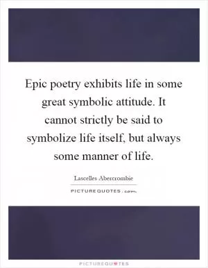 Epic poetry exhibits life in some great symbolic attitude. It cannot strictly be said to symbolize life itself, but always some manner of life Picture Quote #1