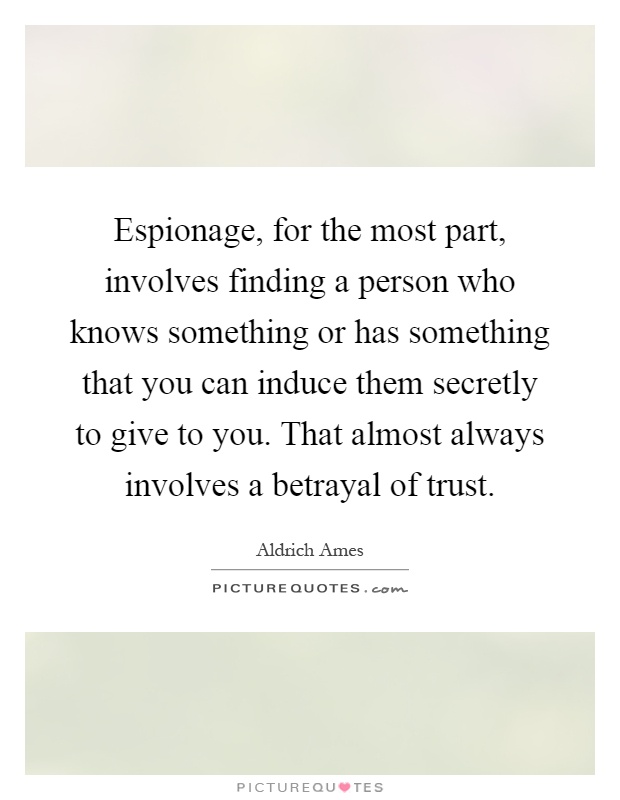 Espionage, for the most part, involves finding a person who knows something or has something that you can induce them secretly to give to you. That almost always involves a betrayal of trust Picture Quote #1