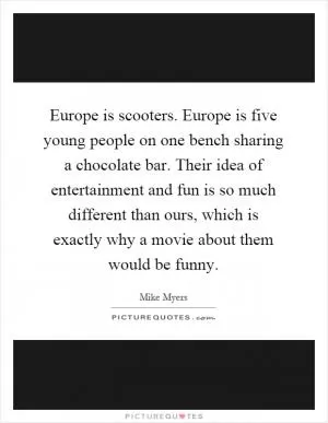 Europe is scooters. Europe is five young people on one bench sharing a chocolate bar. Their idea of entertainment and fun is so much different than ours, which is exactly why a movie about them would be funny Picture Quote #1
