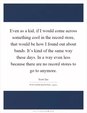 Even as a kid, if I would come across something cool in the record store, that would be how I found out about bands. It’s kind of the same way these days. In a way even less because there are no record stores to go to anymore Picture Quote #1