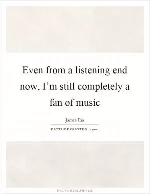 Even from a listening end now, I’m still completely a fan of music Picture Quote #1
