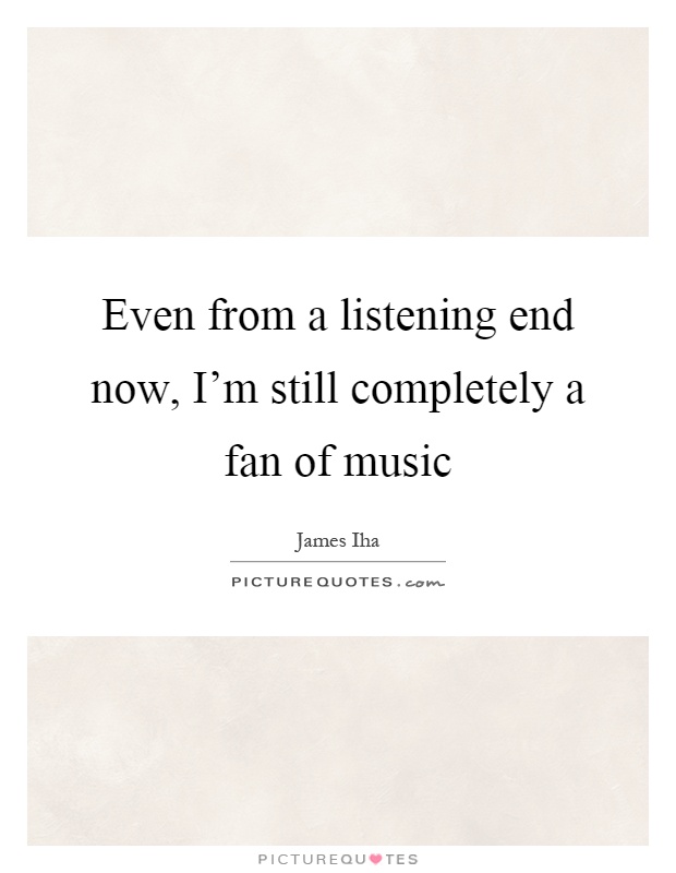 Even from a listening end now, I'm still completely a fan of music Picture Quote #1