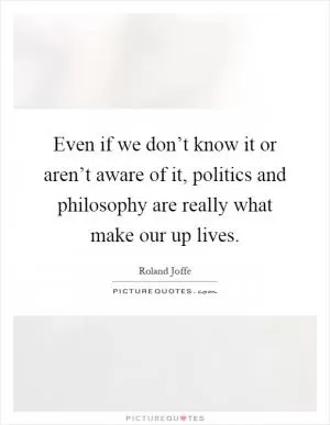 Even if we don’t know it or aren’t aware of it, politics and philosophy are really what make our up lives Picture Quote #1