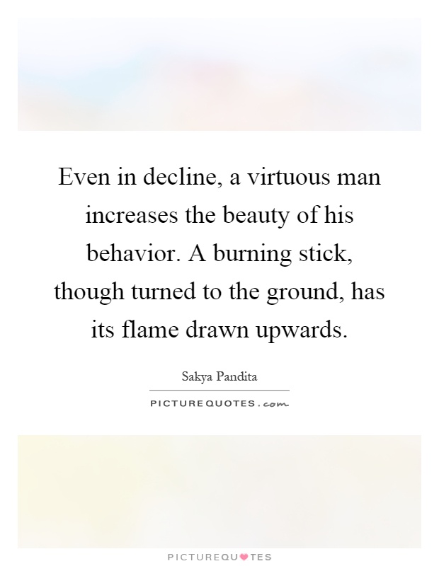 Even in decline, a virtuous man increases the beauty of his behavior. A burning stick, though turned to the ground, has its flame drawn upwards Picture Quote #1