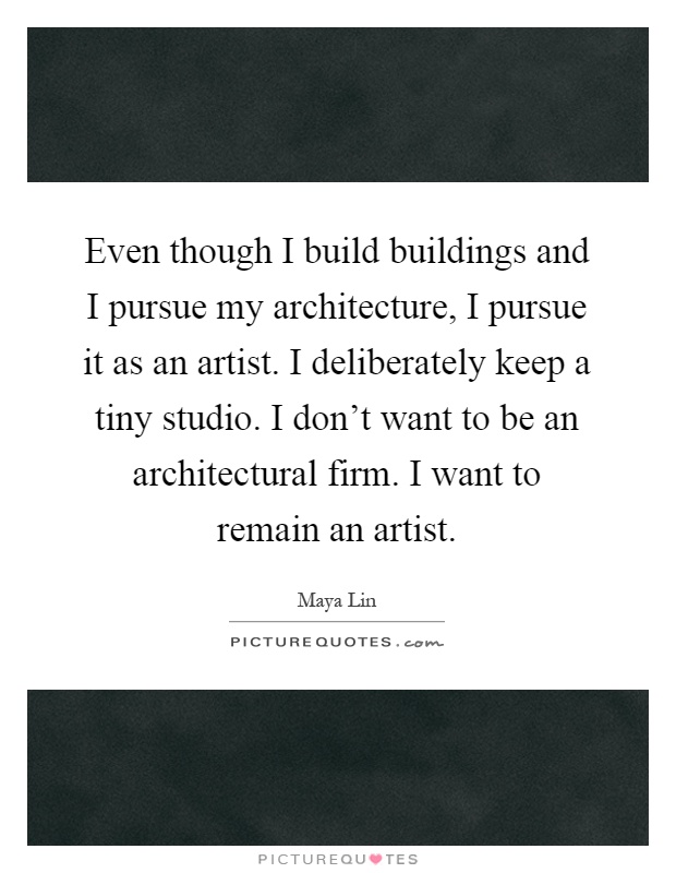 Even though I build buildings and I pursue my architecture, I pursue it as an artist. I deliberately keep a tiny studio. I don't want to be an architectural firm. I want to remain an artist Picture Quote #1