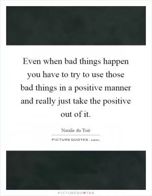 Even when bad things happen you have to try to use those bad things in a positive manner and really just take the positive out of it Picture Quote #1