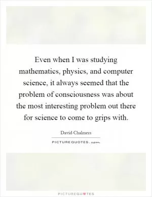 Even when I was studying mathematics, physics, and computer science, it always seemed that the problem of consciousness was about the most interesting problem out there for science to come to grips with Picture Quote #1