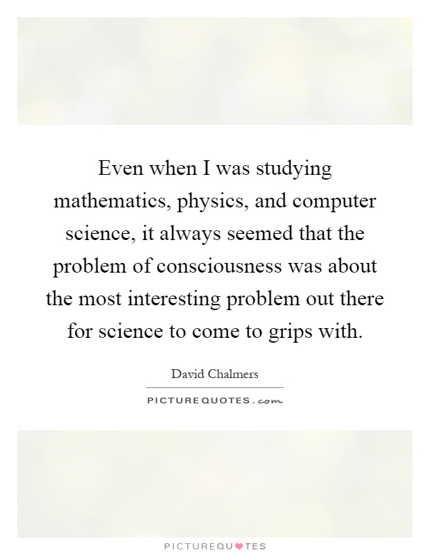 Even when I was studying mathematics, physics, and computer science, it always seemed that the problem of consciousness was about the most interesting problem out there for science to come to grips with Picture Quote #1