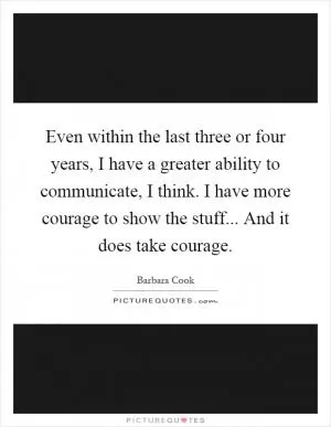Even within the last three or four years, I have a greater ability to communicate, I think. I have more courage to show the stuff... And it does take courage Picture Quote #1
