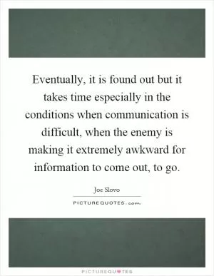 Eventually, it is found out but it takes time especially in the conditions when communication is difficult, when the enemy is making it extremely awkward for information to come out, to go Picture Quote #1