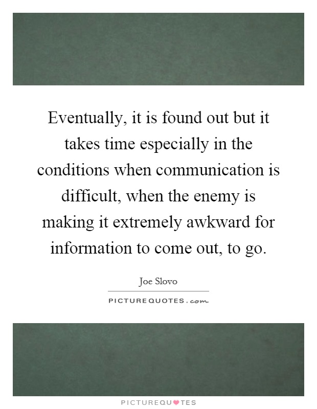 Eventually, it is found out but it takes time especially in the conditions when communication is difficult, when the enemy is making it extremely awkward for information to come out, to go Picture Quote #1