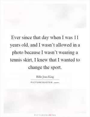 Ever since that day when I was 11 years old, and I wasn’t allowed in a photo because I wasn’t wearing a tennis skirt, I knew that I wanted to change the sport Picture Quote #1