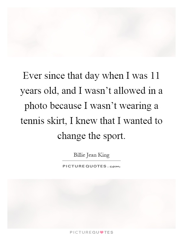 Ever since that day when I was 11 years old, and I wasn't allowed in a photo because I wasn't wearing a tennis skirt, I knew that I wanted to change the sport Picture Quote #1