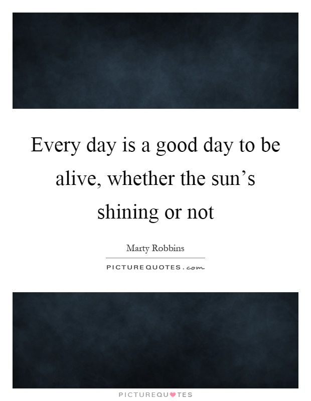 Every day is a good day to be alive, whether the sun's shining or not Picture Quote #1