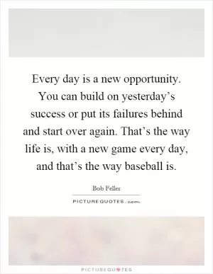 Every day is a new opportunity. You can build on yesterday’s success or put its failures behind and start over again. That’s the way life is, with a new game every day, and that’s the way baseball is Picture Quote #1