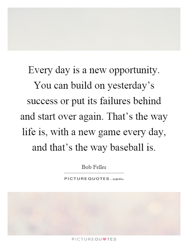 Every day is a new opportunity. You can build on yesterday's success or put its failures behind and start over again. That's the way life is, with a new game every day, and that's the way baseball is Picture Quote #1