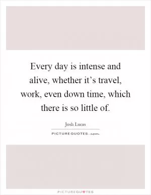 Every day is intense and alive, whether it’s travel, work, even down time, which there is so little of Picture Quote #1