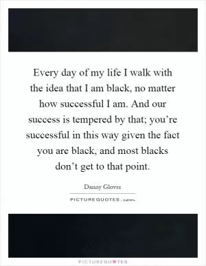 Every day of my life I walk with the idea that I am black, no matter how successful I am. And our success is tempered by that; you’re successful in this way given the fact you are black, and most blacks don’t get to that point Picture Quote #1