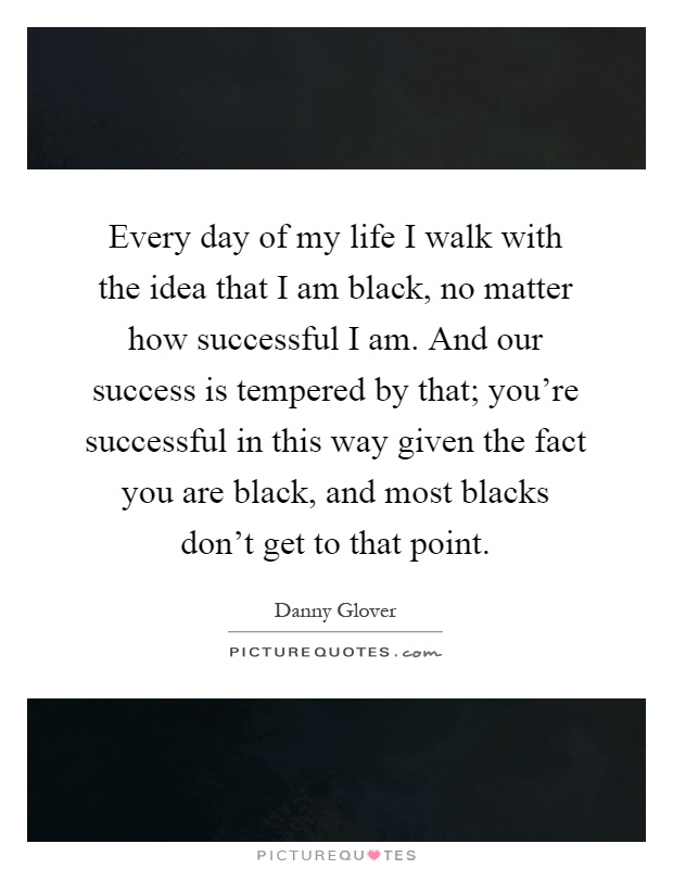 Every day of my life I walk with the idea that I am black, no matter how successful I am. And our success is tempered by that; you're successful in this way given the fact you are black, and most blacks don't get to that point Picture Quote #1