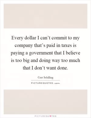 Every dollar I can’t commit to my company that’s paid in taxes is paying a government that I believe is too big and doing way too much that I don’t want done Picture Quote #1