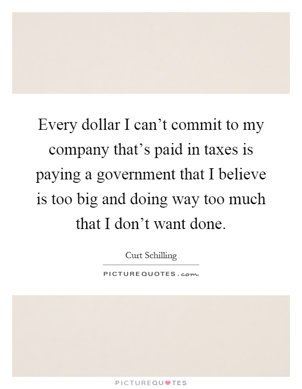 Every dollar I can't commit to my company that's paid in taxes is paying a government that I believe is too big and doing way too much that I don't want done Picture Quote #1