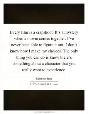 Every film is a crapshoot. It’s a mystery when a movie comes together. I’ve never been able to figure it out. I don’t know how I make my choices. The only thing you can do is know there’s something about a character that you really want to experience Picture Quote #1