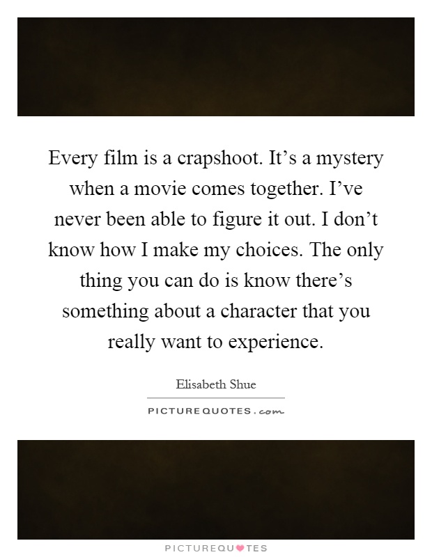 Every film is a crapshoot. It's a mystery when a movie comes together. I've never been able to figure it out. I don't know how I make my choices. The only thing you can do is know there's something about a character that you really want to experience Picture Quote #1