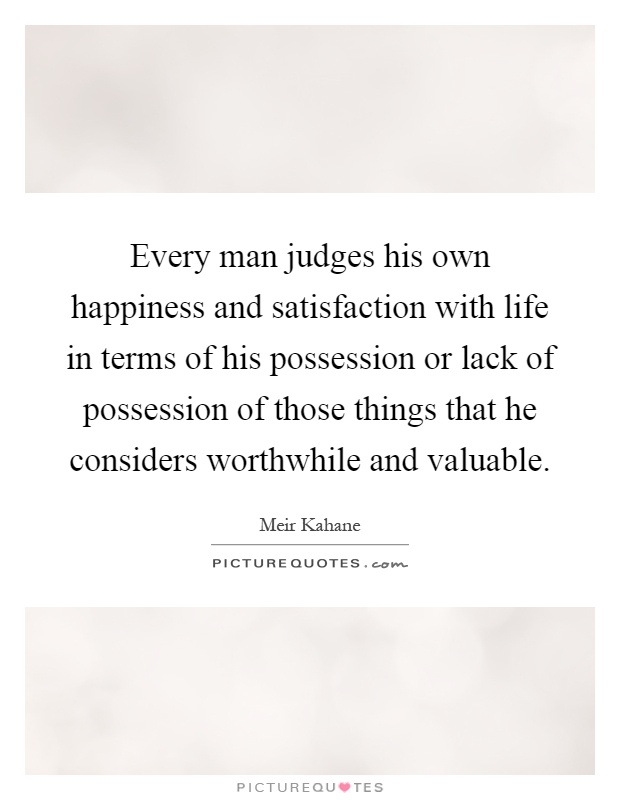 Every man judges his own happiness and satisfaction with life in terms of his possession or lack of possession of those things that he considers worthwhile and valuable Picture Quote #1