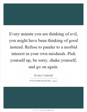 Every minute you are thinking of evil, you might have been thinking of good instead. Refuse to pander to a morbid interest in your own misdeeds. Pick yourself up, be sorry, shake yourself, and go on again Picture Quote #1
