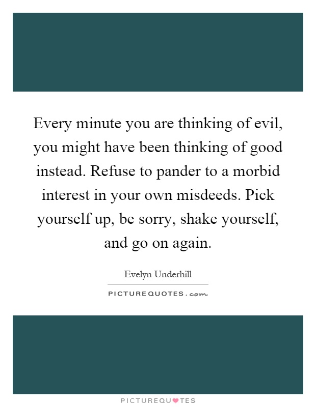 Every minute you are thinking of evil, you might have been thinking of good instead. Refuse to pander to a morbid interest in your own misdeeds. Pick yourself up, be sorry, shake yourself, and go on again Picture Quote #1