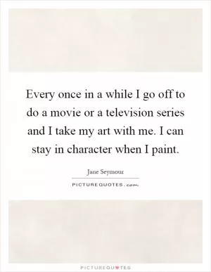 Every once in a while I go off to do a movie or a television series and I take my art with me. I can stay in character when I paint Picture Quote #1