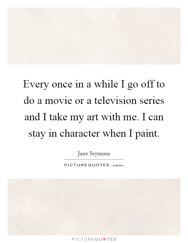 Every once in a while I go off to do a movie or a television series and I take my art with me. I can stay in character when I paint Picture Quote #1