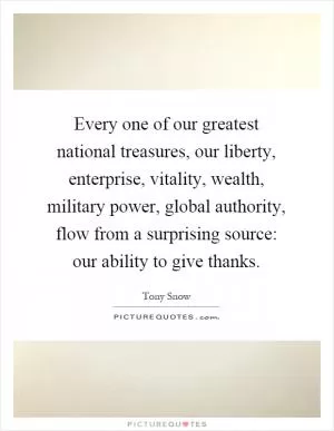 Every one of our greatest national treasures, our liberty, enterprise, vitality, wealth, military power, global authority, flow from a surprising source: our ability to give thanks Picture Quote #1