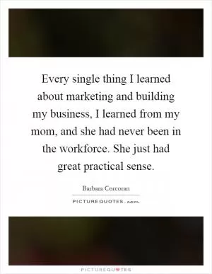 Every single thing I learned about marketing and building my business, I learned from my mom, and she had never been in the workforce. She just had great practical sense Picture Quote #1