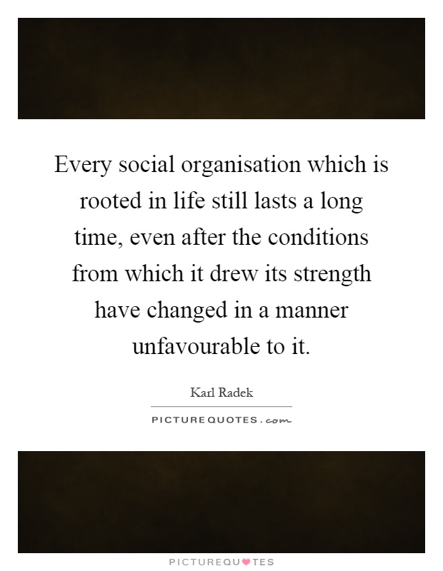 Every social organisation which is rooted in life still lasts a long time, even after the conditions from which it drew its strength have changed in a manner unfavourable to it Picture Quote #1