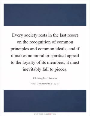 Every society rests in the last resort on the recognition of common principles and common ideals, and if it makes no moral or spiritual appeal to the loyalty of its members, it must inevitably fall to pieces Picture Quote #1