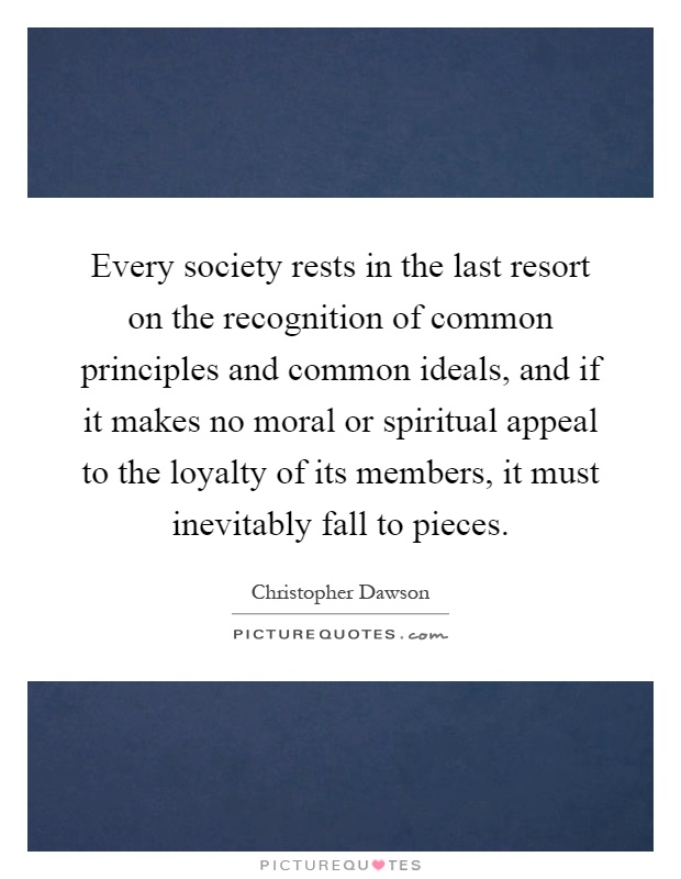 Every society rests in the last resort on the recognition of common principles and common ideals, and if it makes no moral or spiritual appeal to the loyalty of its members, it must inevitably fall to pieces Picture Quote #1