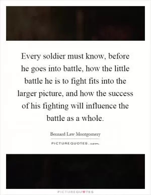 Every soldier must know, before he goes into battle, how the little battle he is to fight fits into the larger picture, and how the success of his fighting will influence the battle as a whole Picture Quote #1