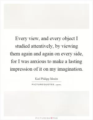 Every view, and every object I studied attentively, by viewing them again and again on every side, for I was anxious to make a lasting impression of it on my imagination Picture Quote #1